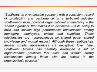 “Southwest is a remarkable company with a consistent record
of profitability and performance in a turbulent industry.
Southwest’s most powerful organizational competency – the
‘secret ingredient’ that makes it so distinctive – is its ability to
build and sustain high performance relationships among
managers, employees, unions and suppliers. These
relationships are characterized by shared goals, shared
knowledge and mutual respect. Although these relationships
appear simple, appearances are deceptive. Over time,
Southwest Airlines has carefully developed a set of
organizational practices that build and sustain strong
relationships among those who are critical to the
organization’s success.”
 