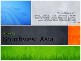 introducing
Southwest Asia
World Geography:
Syria, Cyprus, Israel, Lebanon, Turkey,
Yemen, Oman, Qatar, Bahrain, Kuwait,
UAE, Saudi Arabia, Jordan, Iraq and
Iran
 