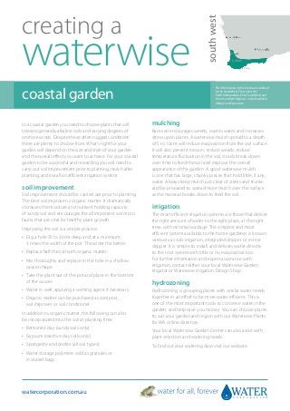 creating a




                                                                                           south west
waterwise
coastal garden
                                                                                                  The information in this brochure is tailored
                                                                                                  to the South West. This covers the
                                                                                                  Perth Metropolitan, Peel, South West and
                                                                                                  Great Southern Regions - including Perth,
                                                                                                  Albany and Esperance.




In a coastal garden you need to choose plants that will        mulching
tolerate generally alkaline soils and varying degrees of       Bare soil encourages weeds, wastes water and increases
onshore winds. Despite these often rugged conditions           stress upon plants. A waterwise mulch spread to a depth
there are plenty to choose from. What’s right for your         of 5 to 10cm will reduce evaporation from the soil surface.
garden will depend on the size and style of your garden        It will also prevent erosion, reduce weeds, reduce
and the overall effect you want to achieve. For your coastal   temperature fluctuation in the soil, slowly break down
garden to be successful and rewarding you will need to         over time to feed the soil and improve the overall
carry out soil improvement prior to planting, mulch after      appearance of the garden. A good waterwise mulch
planting, and install an efficient irrigation system.          is one that has large, chunky pieces that hold little, if any,
                                                               water. Always keep mulch just clear of stems and trunks
soil improvement                                               and be prepared to spread more mulch over the surface
Soil improvement should be carried out prior to planting.      as the material breaks down to feed the soil.
The best soil improver is organic matter. It dramatically
increases the moisture and nutrient holding capacity           irrigation
of sandy soil and encourages the all important soil micro      The most efficient irrigation systems are those that deliver
fauna that are vital for healthy plant growth.                 the right amount of water to the right place, at the right
Improving the soil is a simple process:                        time, with minimal wastage. The simplest and most
                                                               efficient system available to the home gardener is known
•	  ig a hole 25 to 30cm deep and, at a minimum,
   D                                                           variously as sub-irrigation, integrated dripper or in-line
   3 times the width of the pot. The wider the better.         dripper. It is simple to install and delivers water directly
•	 Replace half the soil with organic matter.                  to the root system with little or no evaporative loss.
•	  ix thoroughly and replace in the hole in a shallow
   M                                                           For further information and expert assistance with
   saucer shape.                                               irrigation, contact either your local Waterwise Garden
                                                               Irrigator or Waterwise Irrigation Design Shop.
•	  ake the plant out of the pot and place in the bottom
   T
   of the saucer.                                              hydrozoning
•	 Water in well, applying a wetting agent if necessary.       Hydrozoning is grouping plants with similar water needs
•	  rganic matter can be purchased as compost,
   O                                                           together in an effort to be more water efficient. This is
   soil improver or soil conditioner.                          one of the most important tools to conserve water in the
                                                               garden, and help save you money. You can choose plants
In addition to organic matter, the following can also
                                                               to suit your garden and region with our Waterwise Plants
be incorporated into the soil at planting time:
                                                               for WA online directory.
•	 Bentonite clay (sandy soils only).
                                                               Your local Waterwise Garden Centre can also assist with
•	 Gypsum (reactive clay soils only).                          plant selection and watering needs.
•	 Spongelite and zeolite (all soil types).                    To find out your watering days visit our website.
•	  ater storage polymers sold as granules or
   W
   in sealed bags.




watercorporation.com.au
 