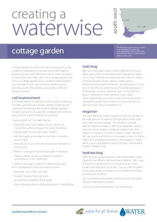 creating a




                                                                                              south west
waterwise
cottage garden
                                                                                                     The information in this brochure is tailored
                                                                                                     to the South West. This covers the
                                                                                                     Perth Metropolitan, Peel, South West and
                                                                                                     Great Southern Regions - including Perth,
                                                                                                     Albany and Esperance.




Cottage gardens are often informal in layout, and usually        mulching
contain a combination of annuals, perennials, brightly           Bare soil encourages weeds, wastes water and increases
flowering shrubs and herbaceous plants. There are plenty         stress upon plants. A waterwise mulch spread to a depth
of waterwise plants that will fit into a cottage garden style.   of 5 to 10cm will reduce evaporation from the soil surface.
For your cottage garden to be successful and rewarding           It will also prevent erosion, reduce weeds, reduce
you will need to carry out soil improvement prior to             temperature fluctuation in the soil, slowly break down over
planting, mulch after planting, and install an efficient         time to feed the soil and improve the overall appearance
irrigation system.                                               of the garden. A good waterwise mulch is one that has
                                                                 large, chunky pieces that hold little, if any, water.
soil improvement                                                 Always keep mulch just clear of stems and trunks and be
Soil improvement should be carried out prior to planting.        prepared to spread more mulch over the surface as the
The best soil improver is organic matter. It dramatically        material breaks down to feed the soil.
increases the moisture and nutrient holding capacity
of sandy soil and encourages the all important soil micro        irrigation
fauna that are vital for healthy plant growth.                   The most efficient irrigation systems are those that deliver
Improving the soil is a simple process:                          the right amount of water to the right place, at the right
                                                                 time, with minimal wastage. The simplest and most
•	  ig a hole 25 to 30cm deep and, at a minimum,
   D                                                             efficient system available to the home gardener is known
   3 times the width of the pot. The wider the better.           variously as sub-irrigation, integrated dripper or in-line
•	 Replace half the soil with organic matter.                    dripper. It is simple to install and delivers water directly to
•	  ix thoroughly and replace in the hole in a shallow
   M                                                             the root system with little or no evaporative loss. For further
   saucer shape.                                                 information and expert assistance with irrigation, contact
•	  ake the plant out of the pot and place in the bottom
   T                                                             either your local Waterwise Garden Irrigator or Waterwise
   of the saucer.                                                Irrigation Design Shop.
•	 Water in well, applying a wetting agent if necessary.
                                                                 hydrozoning
•	  rganic matter can be purchased as compost,
   O                                                             Hydrozoning is grouping plants with similar water needs
   soil improver or soil conditioner.                            together in an effort to be more water efficient. This is one
In addition to organic matter, the following can also            of the most important tools to conserve water in the
be incorporated into the soil at planting time:                  garden, and help save you money. You can choose plants
•	 Bentonite clay (sandy soils only).                            to suit your garden and region with our Waterwise Plants
                                                                 for WA online directory.
•	 Gypsum (reactive clay soils only).
•	 Spongelite and zeolite (all soil types).                      Your local Waterwise Garden Centre can assist with plant
                                                                 selection and watering needs.
•	 Water storage polymers sold as granules or in sealed bags.
                                                                 To find out your watering days visit our website.




watercorporation.com.au
 