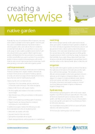 creating a




                                                                                             south west
waterwise
native garden
                                                                                                    The information in this brochure is tailored
                                                                                                    to the South West. This covers the
                                                                                                    Perth Metropolitan, Peel, South West and
                                                                                                    Great Southern Regions - including Perth,
                                                                                                    Albany and Esperance.




Australia has very rich and diverse flora. However, not every   mulching
native plant is suitable for the home garden. Over the past     Bare soil encourages weeds, wastes water and increases
few years considerable advances have been made in               stress upon plants. A waterwise mulch spread to a depth of
selecting plants, forms and cultivars that are suitable for     5 to 10cm will reduce evaporation from the soil surface. It will
ornamental horticulture. As a result there is now a very        also prevent erosion, reduce weeds, reduce temperature
wide range of native plants available, most of which will       fluctuation in the soil, slowly break down over time to feed
also attract birds to your garden. What’s right for your        the soil and improve the overall appearance of the garden.
garden will depend on the size and style of your garden         A good waterwise mulch is one that has large, chunky pieces
and the overall effect you want to achieve. For your native     that hold little, if any, water. Always keep mulch just clear
garden to be successful and rewarding you will usually          of stems and trunks and be prepared to spread more mulch
need to carry out soil improvement prior to planting, mulch     over the surface as the material breaks down to feed the soil.
after planting, and install an efficient irrigation system.
                                                                irrigation
soil improvement                                                The most efficient irrigation systems are those that deliver
Soil improvement should be carried out prior to planting.       the right amount of water to the right place, at the right
The best soil improver is organic matter. It dramatically       time, with minimal wastage. The simplest and most
increases the moisture and nutrient holding capacity            efficient system available to the home gardener is known
of sandy soil and encourages the all important soil micro       variously as sub-irrigation, integrated dripper or in-line
fauna that are vital for healthy plant growth.                  dripper. It is simple to install and delivers water directly
Improving the soil is a simple process:                         to the root system with little or no evaporative loss.
                                                                For further information and expert assistance contact
•	  ig a hole 25 to 30cm deep and, at a minimum,
   D                                                            your local Waterwise Garden Irrigator or Waterwise
   3 times the width of the pot. The wider the better.          Irrigation Design Shop.
•	 Replace half the soil with organic matter.
•	  ix thoroughly and replace in the hole in a shallow
   M                                                            hydrozoning
   saucer shape.                                                Hydrozoning is grouping plants with similar water needs
•	 
   Take the plant out of the pot and place in the bottom        together in an effort to be more water efficient. This is one
   of the saucer.                                               of the most important tools to conserve water in the
                                                                garden, and help save you money. You can choose plants
•	 Water in well, applying a wetting agent if necessary.
                                                                to suit your garden and region with our Waterwise Plants
•	 
   Organic matter can be purchased as compost,                  for WA online directory.
   soil improver or soil conditioner.
                                                                Your local Waterwise Garden Centre can assist with plant
In addition to organic matter, the following can also
                                                                selection and watering needs.
be incorporated into the soil at planting time:
                                                                To find out your watering days visit our website.
•	 Bentonite clay (sandy soils only).
•	 Gypsum (reactive clay soils only).
•	 Spongelite and zeolite (all soil types).
•	 Water storage polymers sold as granules or in sealed bags.




watercorporation.com.au
 