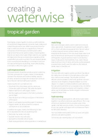 creating a




                                                                                              south west
waterwise
tropical garden
                                                                                                     The information in this brochure is tailored
                                                                                                     to the South West. This covers the
                                                                                                     Perth Metropolitan, Peel, South West and
                                                                                                     Great Southern Regions - including Perth,
                                                                                                     Albany and Esperance.




Developing a tropical garden involves a careful selection        mulching
of mostly bold foliaged plants to provide shade, shelter and     Bare soil encourages weeds, wastes water and increases
colour throughout the year. While many plants from the           stress upon plants. A waterwise mulch spread to a depth
tropics need a lot of water on a regular basis, there are        of 5 to 10cm will reduce evaporation from the soil surface.
some plants from the tropics and other plants with a             It will also prevent erosion, reduce weeds, reduce
tropical look that can be used to create a tropical garden       temperature fluctuation in the soil, slowly break down over
that do not need a lot of water. What’s right for your garden    time to feed the soil and improve the overall appearance
will depend on the size and style of your garden and the         of the garden. A good waterwise mulch is one that has
overall effect you want to achieve. For your tropical garden     large, chunky pieces that hold little, if any, water. Always
to be successful and rewarding, it is essential to carry out     keep mulch just clear of stems and trunks and be prepared
soil improvement prior to planting, mulch after planting,        to spread more mulch over the surface as the material
and install an efficient irrigation system.                      breaks down to feed the soil.

soil improvement                                                 irrigation
Soil improvement should be carried out prior to planting.        The most efficient irrigation systems are those that deliver
The best soil improver is organic matter. It dramatically        the right amount of water to the right place, at the right
increases the moisture and nutrient holding capacity             time, with minimal wastage. The simplest and most
of sandy soil and encourages the all important soil micro        efficient system available to the home gardener is known
fauna that are vital for healthy plant growth.                   variously as sub-irrigation, integrated dripper or in-line
Improving the soil is a simple process:                          dripper. It is simple to install and delivers water directly to
•	  ig a hole 25 to 30cm deep and, at a minimum,
   D                                                             the root system with little or no evaporative loss. For further
   3 times the width of the pot. The wider the better.           information and expert assistance with irrigation, contact
•	 Replace half the soil with organic matter.                    either your local Waterwise Garden Irrigator or Waterwise
•	  ix thoroughly and replace in the hole in a shallow
   M                                                             Irrigation Design Shop.
   saucer shape.
•	  ake the plant out of the pot and place in the bottom
   T
                                                                 hydrozoning
   of the saucer.                                                Hydrozoning is grouping plants with similar water needs
                                                                 together in an effort to be more water efficient. This is one
•	 Water in well, applying a wetting agent if necessary.
                                                                 of the most important tools to conserve water in the
•	  rganic matter can be purchased as compost,
   O
                                                                 garden, and help save you money. You can choose plants
   soil improver or soil conditioner.
                                                                 to suit your garden and region with our Waterwise Plants
In addition to organic matter, the following can also            for WA online directory.
be incorporated into the soil at planting time:
                                                                 Your local Waterwise Garden Centre can assist with plant
•	 Bentonite clay (sandy soils only).                            selection and watering needs.
•	 Gypsum (reactive clay soils only).
                                                                 To find out your watering days visit our website.
•	 Spongelite and zeolite (all soil types).
•	  ater storage polymers sold as granules or in sealed bags.
   W




watercorporation.com.au
 