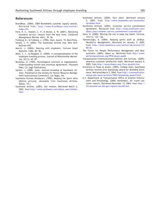 Positioning Southwest Airlines through employee branding                                                                      545


References                                                           Southwest Airlines. (2004). Fact sheet. Retrieved January
                                                                        5, 2005, from http://www.swamedia.com/swamedia/
BrandKeys. (2004). 2004 Brandweek customer loyalty awards.              factsheet.html
   Retrieved from, http://www.brandkeys.com/awards/                  Southwest Airlines. (2005). Customer service commitment
   index.cfm                                                            agreement. Retrieved from http://www.southwest.com/
Ford, R. C., Heaten, C. P., & Brown, S. W. (2001). Delivering           about_swa/customer_service_commitment/customer.pdf
   excellent service: Lessons from the best firms. California        Stein, N. (2000). Winning the war to keep top talent. Fortune,
   Management Review, 44(1), 39 – 56.                                   141(11), 132 – 136.
Freiberg, K., & Freiberg, J. (1996). Nuts. Austin, TX7 Bard Press.   Tahmincioglu, E. (2004). Keeping spirits aloft at JetBlue.
Gittell, J. H. (2003). The Southwest Airlines way. New York7            Workforce Management. Retreived on January 5, 2005,
   McGraw-Hill.                                                         from http://www.workforce.com/section/o6/article/23/
Martin, J. (2004). Dancing with elephants. Fortune Small                90/36
   Business, 14(8), 84 – 90.                                         The Forum for People Performance Management and Mea-
Miles, S. J., & Mangold, G. (2004). A conceptualization of the          surement. (2005). About us. Retrieved from http://www.
   employee branding process. Journal of Relationship Market-           performanceforum.org/PFM/about.asp#4
   ing, 3(2/3), 65 – 87.                                             Transportation/Communications/Utilities and Services. (2005).
Rousseau, D. (1995). Psychological contracts in organizations:          American customer satisfaction index. Retrieved January 4,
   Understanding written and unwritten agreements. Thousand             2005, from http://www.theacsi.org//first_quarter.htm
   Oaks, CA7 Sage Publications.                                      University of Texas at Austin. (2003). College news: Southwest
Sartein, L. (2000, June). Internal branding at Southwest Air-           Airlines receives first Kozmetsky Award for Branding Excel-
   lines. Presented at the Society for Human Resource Manage-           lence. Retrieved March 3, 2004, from http://communication.
   ment International Conference, Las Vegas, NV.                        utexas.edu/news/archives/2003/kozmetsky_award.html
Southwest Airlines (Producer). (1995). Keeping the Spirit Alive      U.S. Department of Transportation Office of Aviation Enforce-
   [Motion picture]. (Available from Southwest Airlines,                ment and Proceedings. (2004, November). Air travel con-
   Dallas, TX.)                                                         sumer reports. Retrieved December 15, 2004, from http://
Southwest Airlines. (2003). Our mission. Retrieved March 3,             airconsumer.ost.dot.gov/reports/atcr04.htm
   2003, from http://www.southwest.com/about_swa/mission.
   html
 