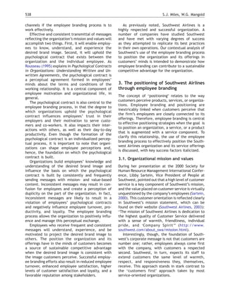 538                                                                                S.J. Miles, W.G. Mangold

channels if the employee branding process is to            As previously noted, Southwest Airlines is a
work effectively.                                       highly respected and successful organization. A
   Effective and consistent transmittal of messages     number of companies have studied Southwest
reflecting the organization’s mission and values will   and have met with varying degrees of success
accomplish two things. First, it will enable employ-    as they attempted to replicate its best practices
ees to know, understand, and experience the             in their own operations. Our contextual analysis of
desired brand image. Second, it will uphold the         Southwest’s use of the employee branding process
psychological contract that exists between the          to position the organization and its offerings in
organization and the individual employee. As            customers’ minds is intended to demonstrate how
Rousseau (1995) explains in Psychological Contracts     employee branding can contribute to a sustainable
in Organizations: Understanding Written and Un-         competitive advantage for the organization.
written Agreements, the psychological contract is
a perceptual agreement formed in employees’
minds about the terms and conditions of the             3. The positioning of Southwest Airlines
working relationship. It is a central component of      through employee branding
employee motivation and organizational life, in
                                                        The concept of bpositioningQ relates to the way
general.
                                                        customers perceive products, services, or organiza-
   The psychological contract is also central to the
                                                        tions. Employee branding and positioning are
employee branding process, in that the degree to
                                                        inextricably linked when customers perceive that
which organizations uphold the psychological
                                                        the firm’s employees are closely connected to its
contract influences employees’ trust in their
                                                        offerings. Therefore, employee branding is central
employers and their motivation to serve custo-
                                                        to effective positioning strategies when the goal is
mers and co-workers. It also impacts their inter-
                                                        to position an organization, a service, or a product
actions with others, as well as their day-to-day
                                                        that is augmented with a service component. To
productivity. Even though the formation of the
                                                        clarify this relationship, the use of the employee
psychological contract is an individualized percep-
                                                        branding process to effectively position the South-
tual process, it is important to note that organi-
                                                        west Airlines organization and its service offerings
zations can shape employee perceptions and,
                                                        is discussed, with key success factors italicized.
hence, the foundation on which the psychological
contract is built.                                      3.1. Organizational mission and values
   Organizations build employees’ knowledge and
understanding of the desired brand image and            During her presentation at the 2000 Society for
influence the basis on which the psychological          Human Resource Management International Confer-
contract is built by consistently and frequently        ence, Libby Sartein, Vice President of People at
sending messages with mission- and value-based          Southwest, pointed out that a high level of customer
content. Inconsistent messages may result in con-       service is a key component of Southwest’s mission,
fusion for employees and create a perception of         and the value placed on customer service is virtually
duplicity on the part of the organization. In fact,     unquestioned by the company’s employees (Sartein,
inconsistent messages are likely to result in a         2000). This customer orientation is reflected clearly
violation of employees’ psychological contracts         in Southwest’s mission statement, which can be
and negatively influence employee turnover, pro-        found on their website (Southwest Airlines, 2003):
ductivity, and loyalty. The employee branding           bThe mission of Southwest Airlines is dedication to
process allows the organization to positively influ-    the highest quality of Customer Service delivered
ence and manage this perceptual exchange.               with a sense of warmth, friendliness, individual
   Employees who receive frequent and consistent        pride, and dCompany SpiritTQ (http://www.
messages will understand, experience, and be            southwest.com/about_swa/mission.html).
motivated to project the desired brand image to            Interestingly, though, the foundation of South-
others. The position the organization and its           west’s corporate message is not that customers are
offerings have in the minds of customers becomes        number one; rather, employees always come first
a source of sustainable competitive advantage           with the company, with customers a respected
when the desired brand image is consistent with         second. Southwest, in turn, expects its staff to
the image customers perceive. Successful employ-        extend customers the same level of warmth,
ee branding efforts also result in reduced employee     respect, and responsiveness they, themselves,
turnover, enhanced employee satisfaction, higher        receive. This approach stands in stark contrast to
levels of customer satisfaction and loyalty, and a      the bcustomers firstQ approach taken by most
favorable reputation among stakeholders.                service-oriented organizations.
 