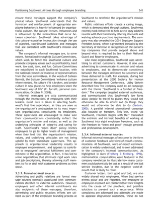 Positioning Southwest Airlines through employee branding                                                  541

ensure these messages support the company’s             Southwest to reinforce the organization’s mission
pivotal values. Southwest understands that the          and values.
formation and reinforcement of appropriate em-             Public relations efforts create a caring image,
ployee behaviors is heavily influenced by organiza-     which is demonstrated through actions. Southwest
tional culture. The culture, in turn, influences and    recently took initiatives to help active duty soldiers
is influenced by the interactions that occur be-        reunite with their families by offering discounts and
tween coworkers. Southwest takes advantage of           waiving advance purchase requirements. The com-
this culture—coworker interaction through the use       pany was also awarded the 2001 Employer Support
of planned, coordinated activities and messages         Freedom Award, which is presented annually by the
that are consistent with Southwest’s mission and        Secretary of Defense in recognition of the nation’s
values.                                                 top companies that provide support above and
   The company’s informal messages are, to some         beyond what is required by law to their National
extent, formalized through its Culture Committees,      Guard and Reserve employees.
which work to foster the Southwest culture and             Like most organizations, Southwest uses adver-
promote company values such as profitability, hard      tising to attract customers. However, it also uses
work, low cost, love, and fun. Culture Committees       advertising to communicate its mission and values
are established in each Southwest location, with        to employees, and to demonstrate consistency
the national committee made up of representatives       between the messages delivered to customers and
from the local committees. In the words of Colleen      those delivered to staff. For example, during her
Barrett, the Culture Committees benhance culture        presentation at the 2000 Society for Human
where needed, fix culture if it is broken, and create   Resource Management Conference, Libby Sartein
culture in new places to help employees learn the       described how the company used an ad campaign
Southwest way of lifeQ (C. Barrett, personal com-       with the theme bSouthwest is a Symbol of Free-
munication, October 9, 2003).                           dom.Q The campaign targeted external audiences,
   Informal messages are also communicated              and communicated that Southwest’s low fares
through the interactions of employees with their        allow people to travel to places they would not
leaders. Great care is taken in selecting South-        otherwise be able to afford and do things they
west’s first line supervisors, as they are seen as      would not otherwise be able to do (Sartein,
the organization’s ambassadors to its most impor-       2000). A parallel internal promotional campaign
tant organizational constituent: its employees.         also focused on freedom. This one, titled bAt
These supervisors are encouraged to make sure           Southwest, Freedom Begins with Me,Q translated
their communications consistently reflect the           the extrinsic and intrinsic benefits of working at
organization’s mission and values, as well as the       Southwest into eight employee freedoms, such as
underlying principles of integrity and caring for       the freedom to blearn and growQ through personal
staff. Southwest’s bopen doorQ policy invites           and professional development.
employees to go to higher levels of management
when they feel that the organization’s mission,         3.3.4. Informal external sources
values, and underlying principles are not being         Informal external messages often come in the form
upheld by their immediate supervisors. This ap-         of customer feedback and word-of-mouth commu-
proach to organizational leadership results in          nications. At Southwest, word-of-mouth communi-
employee empowerment, and appears to contrib-           cation is widely understood, and is even addressed
ute to employees’ personal fulfillment and com-         in the company’s internal communications. As
mitment to the organization. In fact, it has led to     highlighted in Nuts (Freiberg & Freiberg, 1996),
union negotiations that eliminate rigid work rules      mathematical computations were featured in the
and job descriptions, thereby allowing staff mem-       company newsletter to illustrate how many custo-
bers to fix or deal with customer problems as they      mers could potentially be lost as a result of one bad
occur.                                                  service incident, due to the negative word-of-
                                                        mouth that is likely to result.
3.3.3. Formal external sources                             Customer letters, both good and bad, are also
Advertising and public relations are formal mes-        widely shared with employees. When bad service
sage sources normally associated with communi-          events occur and are reported, the employee or
cations directed to external audiences. However,        employees involved are contacted for their insights
employees and other internal constituents are           into the cause of the problem, and possible
also recipients of these messages; therefore,           solutions to prevent such a recurrence. While
advertising and public relations efforts are uti-       complaints are addressed and attempts are made
lized as part of the employee branding process at       to appease disgruntled customers, these do not
 