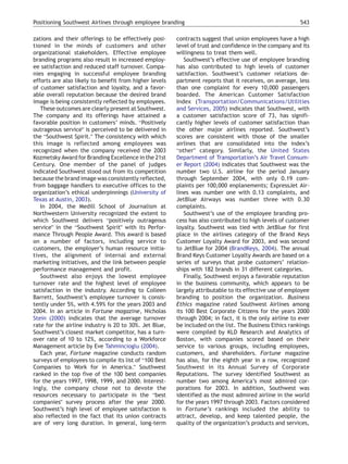 Positioning Southwest Airlines through employee branding                                                 543

zations and their offerings to be effectively posi-     contracts suggest that union employees have a high
tioned in the minds of customers and other              level of trust and confidence in the company and its
organizational stakeholders. Effective employee         willingness to treat them well.
branding programs also result in increased employ-         Southwest’s effective use of employee branding
ee satisfaction and reduced staff turnover. Compa-      has also contributed to high levels of customer
nies engaging in successful employee branding           satisfaction. Southwest’s customer relations de-
efforts are also likely to benefit from higher levels   partment reports that it receives, on average, less
of customer satisfaction and loyalty, and a favor-      than one complaint for every 10,000 passengers
able overall reputation because the desired brand       boarded. The American Customer Satisfaction
image is being consistently reflected by employees.     Index (Transportation/Communications/Utilities
   These outcomes are clearly present at Southwest.     and Services, 2005) indicates that Southwest, with
The company and its offerings have attained a           a customer satisfaction score of 73, has signifi-
favorable position in customers’ minds. bPositively     cantly higher levels of customer satisfaction than
outrageous serviceQ is perceived to be delivered in     the other major airlines reported. Southwest’s
the bSouthwest Spirit.Q The consistency with which      scores are consistent with those of the smaller
this image is reflected among employees was             airlines that are consolidated into the index’s
recognized when the company received the 2003           botherQ category. Similarly, the United States
Kozmetsky Award for Branding Excellence in the 21st     Department of Transportation’s Air Travel Consum-
Century. One member of the panel of judges              er Report (2004) indicates that Southwest was the
indicated Southwest stood out from its competition      number two U.S. airline for the period January
because the brand image was consistently reflected,     through September 2004, with only 0.19 com-
from baggage handlers to executive offices to the       plaints per 100,000 enplanements; ExpressJet Air-
organization’s ethical underpinnings (University of     lines was number one with 0.13 complaints, and
Texas at Austin, 2003).                                 JetBlue Airways was number three with 0.30
   In 2004, the Medill School of Journalism at          complaints.
Northwestern University recognized the extent to           Southwest’s use of the employee branding pro-
which Southwest delivers bpositively outrageous         cess has also contributed to high levels of customer
serviceQ in the bSouthwest SpiritQ with its Perfor-     loyalty. Southwest was tied with JetBlue for first
mance Through People Award. This award is based         place in the airlines category of the Brand Keys
on a number of factors, including service to            Customer Loyalty Award for 2003, and was second
customers, the employer’s human resource initia-        to JetBlue for 2004 (BrandKeys, 2004). The annual
tives, the alignment of internal and external           Brand Keys Customer Loyalty Awards are based on a
marketing initiatives, and the link between people      series of surveys that probe customers’ relation-
performance management and profit.                      ships with 182 brands in 31 different categories.
   Southwest also enjoys the lowest employee               Finally, Southwest enjoys a favorable reputation
turnover rate and the highest level of employee         in the business community, which appears to be
satisfaction in the industry. According to Colleen      largely attributable to its effective use of employee
Barrett, Southwest’s employee turnover is consis-       branding to position the organization. Business
tently under 5%, with 4.59% for the years 2003 and      Ethics magazine rated Southwest Airlines among
2004. In an article in Fortune magazine, Nicholas       its 100 Best Corporate Citizens for the years 2000
Stein (2000) indicates that the average turnover        through 2004; in fact, it is the only airline to ever
rate for the airline industry is 20 to 30%. Jet Blue,   be included on the list. The Business Ethics rankings
Southwest’s closest market competitor, has a turn-      were compiled by KLD Research and Analytics of
over rate of 10 to 12%, according to a Workforce        Boston, with companies scored based on their
Management article by Eve Tahmincioglu (2004).          service to various groups, including employees,
   Each year, Fortune magazine conducts random          customers, and shareholders. Fortune magazine
surveys of employees to compile its list of b100 Best   has also, for the eighth year in a row, recognized
Companies to Work for in America.Q Southwest            Southwest in its Annual Survey of Corporate
ranked in the top five of the 100 best companies        Reputations. The survey identified Southwest as
for the years 1997, 1998, 1999, and 2000. Interest-     number two among America’s most admired cor-
ingly, the company chose not to devote the              porations for 2003. In addition, Southwest was
resources necessary to participate in the bbest         identified as the most admired airline in the world
companiesQ survey process after the year 2000.          for the years 1997 through 2003. Factors considered
Southwest’s high level of employee satisfaction is      in Fortune’s rankings included the ability to
also reflected in the fact that its union contracts     attract, develop, and keep talented people, the
are of very long duration. In general, long-term        quality of the organization’s products and services,
 