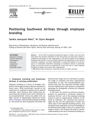 Business Horizons (2005) 48, 535 — 545




                                                                                                    www.elsevier.com/locate/bushor




Positioning Southwest Airlines through employee
branding
Sandra Jeanquart Miles*, W. Glynn Mangold

Department of Management, Marketing, and Business Administration,
College of Business and Public Affairs, Murray State University, Murray, KY 42071, USA



 KEYWORDS                                Abstract As the field of employee branding has begun to unfold, more and more
 Employee branding;                      executives have become interested in how this process can help them achieve a
 Internal marketing;                     competitive advantage for their organizations. This article explains how employee
 Psychological                           branding works and how it can be utilized to position the organization in the minds of
 contracts;                              customers, employees, and other stakeholders. A contextual analysis of its use as a
 Competitive                             source of sustainable competitive advantage at Southwest Airlines is presented.
 advantage;                              Finally, key success factors are identified for those who wish to make employee
 Southwest Airlines                      branding a strategic focus within their organizations.
                                         D 2005 Kelley School of Business, Indiana University. All rights reserved.




1. Employee branding and Southwest                                   desired brand image and are motivated to project
Airlines: A winning combination                                      the image to customers and other organizational
                                                                     constituentsQ (p. 68). The conceptualization pre-
Employee branding as a source of strategic com-                      sented along with this definition provided insight
petitive advantage has been a basis for discussion in                into how organizations could achieve a competitive
recent years. While practitioners focused on the                     advantage by strategically utilizing the employee
importance of employee branding and its positive                     branding process.
outcomes, their discourse often lacked focus be-                        In this work, we extend our previous conceptu-
cause they did not agree on the term’s definition or                 alization by presenting a contextual analysis of
its conceptualization. Clarity was added when our                    Southwest Airlines’ use of the employee branding
2004 Journal of Relationship Marketing article                       process to gain an organizational bpositionQ in the
(Miles & Mangold, 2004) defined employee branding                    minds of customers. Our extension also acknowl-
as bthe process by which employees internalize the                   edges the key role the organization’s mission and
                                                                     values play in the employee branding process, and
                                                                     recognizes that employees must have knowledge of
 T Corresponding author.
                                                                     the desired brand image if they are to project that
   E-mail addresses: sandy.miles@murraystate.edu (S.J. Miles)8       image to others. This analysis will lead to a better
glynn.mangold@murraystate.edu (W.G. Mangold).                        understanding of the use of employee branding as a
0007-6813/$ - see front matter D 2005 Kelley School of Business, Indiana University. All rights reserved.
doi:10.1016/j.bushor.2005.04.010
 