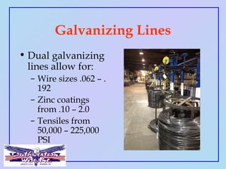 Galvanizing Lines
• Dual galvanizing
lines allow for:
– Wire sizes .062 – .
192
– Zinc coatings
from .10 – 2.0
– Tensiles ...