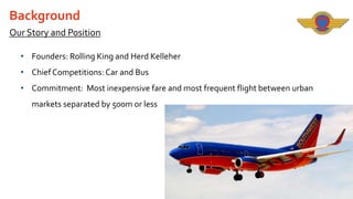 Background
Our Story and Position
• Founders: Rolling King and Herd Kelleher
• Chief Competitions: Car and Bus
• Commitment: Most inexpensive fare and most frequent flight between urban
markets separated by 500m or less

 