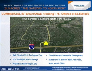 24.5 ACRES * THE GATEWAY TO NORTH PORT 
COMMERCIAL INTERCHANGE Fronting I-75: Offered at $5,500,000 
4901 Sumpter Boulevard, North Port, FL 34921 
• Well Priced at $5.11 Per Square Foot 
• I-75 & Sumpter Road Frontage 
• Property is Mostly High & Dry 
Florida 
2044 Constitution Blvd, Sarasota, FL 34231 
Fax 941.296.7512 * www.svnFlorida.com 
• Zoned Planned Commercial Development 
• Suited for Gas Station, Hotel, Fast Food, 
All Sperry Van Ness® Offices Independently Owned and Operated CALL: 941.961.7109 
Hotel, and/or Office 
ASHLEY BARRETT BLOOM – Ashley.Bloom@svn.com 
J.CHRIS MALKIN – Chris.Malkin@svn.com 
