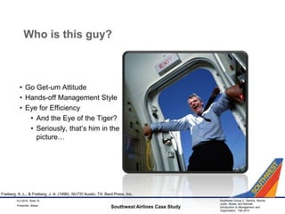 Who is this guy?Go Get-um AttitudeHands-off Management StyleEye for EfficiencyAnd the Eye of the Tiger?Seriously, that’s him in the picture…Southwest Airlines Case Study9-2-2010, Slide 10Freiberg, K. L., & Freiberg, J. A. (1996). NUTS! Austin, TX: Bard Press, Inc.Presenter: Blaise