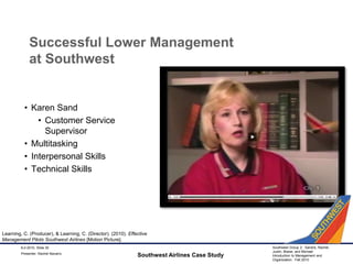 Successful Lower Management at SouthwestKaren SandCustomer Service SupervisorMultitaskingInterpersonal SkillsTechnical SkillsSouthwest Airlines Case Study9-2-2010, Slide 30Learning, C. (Producer), & Learning, C. (Director). (2010). Effective Management Pilots Southwest Airlines [Motion Picture].Presenter: Rachel Navarro