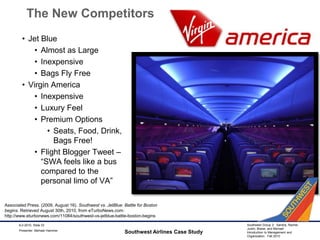 The New CompetitorsJet BlueAlmost as LargeInexpensiveBags Fly FreeVirgin AmericaInexpensiveLuxury FeelPremium OptionsSeats, Food, Drink, Bags Free!Flight Blogger Tweet – “SWA feels like a bus compared to the personal limo of VA”Southwest Airlines Case Study9-2-2010, Slide 33Associated Press. (2009, August 16). Southwest vs. JetBlue: Battle for Boston begins. Retrieved August 30th, 2010, from eTurboNews.com: http://www.eturbonews.com/11084/southwest-vs-jetblue-battle-boston-beginsPresenter: Michael Hammer