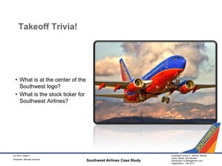 Takeoff Trivia!What is at the center of the Southwest logo?What is the stock ticker for Southwest Airlines?Southwest Airlines Case Study9-2-2010, Slide 4Presenter: Michael Hammer