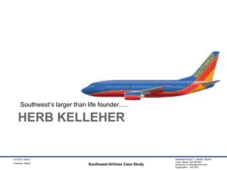 Herb KelleherSouthwest’s larger than life founder..…Southwest Airlines Case Study9-2-2010, Slide 9Presenter: Blaise