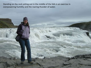 Standing on the rock jutting out in the middle of the falls is an exercise in overpowering humility and the roaring thunder of water.