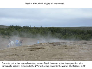 Geysir – after which all geysers are named.Currently not active beyond constant steam. Geysir becomes active in conjunction with earthquake activity. Historically the 2nd most active geyser in the world. (Old Faithful is #3.)