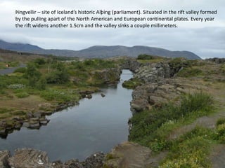 Þingvellir – site of Iceland’s historic Alþing (parliament). Situated in the rift valley formed by the pulling apart of the North American and European continental plates. Every year the rift widens another 1.5cm and the valley sinks a couple millimeters.