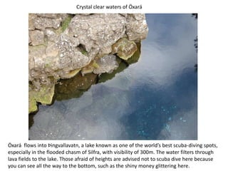 Crystal clear waters of ÖxaráÖxará  flows into Þingvallavatn, a lake known as one of the world’s best scuba-diving spots, especially in the flooded chasm of Silfra, with visibility of 300m. The water filters through lava fields to the lake. Those afraid of heights are advised not to scuba dive here because you can see all the way to the bottom, such as the shiny money glittering here.