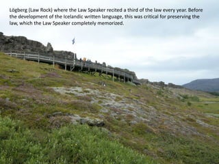 Lögberg (Law Rock) where the Law Speaker recited a third of the law every year. Before the development of the Icelandic written language, this was critical for preserving the law, which the Law Speaker completely memorized.