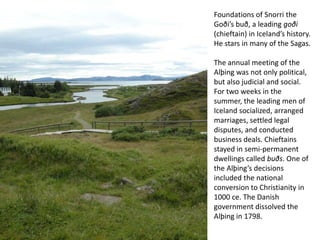 Foundations of Snorri the Goði’sbuð, a leading goði (chieftain) in Iceland’s history. He stars in many of the Sagas.The annual meeting of the Alþing was not only political, but also judicial and social. For two weeks in the summer, the leading men of Iceland socialized, arranged marriages, settled legal disputes, and conducted business deals. Chieftains stayed in semi-permanent dwellings called buðs. One of the Alþing’s decisions included the national conversion to Christianity in 1000 ce. The Danish government dissolved the Alþing in 1798.
