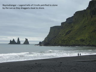 Reynisdrangar – Legend tells of 3 trolls petrified to stone by the sun as they dragged a boat to shore.