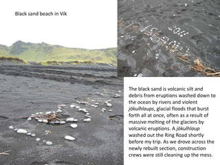 Black sand beach in VíkThe black sand is volcanic silt and debris from eruptions washed down to the ocean by rivers and violent jökulhlaups, glacial floods that burst forth all at once, often as a result of massive melting of the glaciers by volcanic eruptions. A jökulhlaupwashed out the Ring Road shortly before my trip. As we drove across the newly rebuilt section, construction crews were still cleaning up the mess.