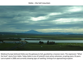 Hekla – the hell mountainMedieval Europe believed Hekla was the gateway to hell, guarded by a massive raven. The expression “What the heck” stems from Hekla. Today Hekla is one of Iceland’s most active volcanoes, erupting every 10 years. Last erupted in 2000 and currently showing signs of swelling, hinting of an approaching eruption.