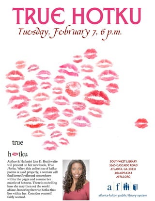 True Hotku
       Tuesday,February 7, 6 p.m.




Author & Haikuist Lisa D. Brathwaite     Southwest Library
will present on her new book, True       3665 Cascade Road
Hotku. When this collection of haiku      Atlanta, GA 30331
poems is used properly, a woman will         404.699.6363
find herself reflected somewhere              afpls.org
within the pages and assume her
mantle of hotness. There is no telling
how she may then set the world
ablaze, honoring the true hotku that
lies within her. Consider yourself
fairly warned.
 