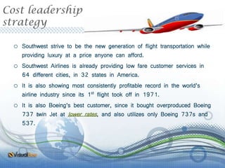 Cost leadership
strategy
o Southwest strive to be the new generation of flight transportation while
providing luxury at a price anyone can afford.
o Southwest Airlines is already providing low fare customer services in
64 different cities, in 32 states in America.
o It is also showing most consistently profitable record in the world’s
airline industry since its 1st flight took off in 1971.
o It is also Boeing’s best customer, since it bought overproduced Boeing
737 twin Jet at lower rates, and also utilizes only Boeing 737s and
537.
 