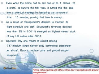 o Even when the airline had to sell one of its 4 planes (at
a profit) to survive the first year, it turned this this deal
into a eventual strategy by lessening the turnaround
time , 10 minutes, proving that time is money.
o As a result of management’s decision to maintain its
flight schedule and staff, Southwest’s revenues declined
less than 2% in 2001.It emerged as highest valued stock
of any US airline after 2001.
o Operated only one model of aircraft Boeing
737,medium range narrow body commercial passenger
jet aircraft. Easy to replace parts and ground support
equipment.
 