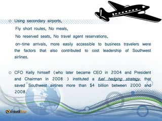 o Using secondary airports,
Fly short routes, No meals,
No reserved seats, No travel agent reservations,
on-time arrivals, more easily accessible to business travelers were
the factors that also contributed to cost leadership of Southwest
airlines.
o CFO Kelly himself (who later became CEO in 2004 and President
and Chairman in 2008 ) instituted a fuel hedging strategy, that
saved Southwest airlines more than $4 billion between 2000 and
2008.
 