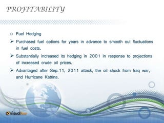 PROFITABILITY
o Fuel Hedging
 Purchased fuel options for years in advance to smooth out fluctuations
in fuel costs.
 Substantially increased its hedging in 2001 in response to projections
of increased crude oil prices.
 Advantaged after Sep.11, 2011 attack, the oil shock from Iraq war,
and Hurricane Katrina.
 