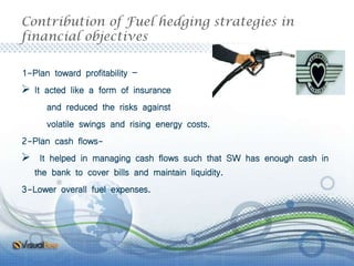 Contribution of Fuel hedging strategies in
financial objectives
1-Plan toward profitability –
 It acted like a form of insurance
and reduced the risks against
volatile swings and rising energy costs.
2-Plan cash flows-
 It helped in managing cash flows such that SW has enough cash in
the bank to cover bills and maintain liquidity.
3-Lower overall fuel expenses.
 