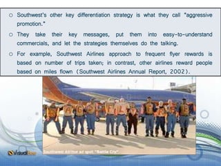 o Southwest’s other key differentiation strategy is what they call “aggressive
promotion.”
o They take their key messages, put them into easy-to-understand
commercials, and let the strategies themselves do the talking.
o For example, Southwest Airlines approach to frequent flyer rewards is
based on number of trips taken; in contrast, other airlines reward people
based on miles flown (Southwest Airlines Annual Report, 2002).
 