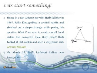 Lets start something!
o Sitting in a San Antonio bar with Herb Kelleher in
1967, Rollin King grabbed a cocktail napkin and
sketched out a simple triangle while posing this
question: What if we were to create a small, local
airline that connected these three cities? Herb
Looked at that napkin and after a long pause said:
Lets run this shit.
o On March 15, 1967 Southwest Airlines was
incorporated.
 