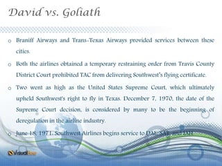 David vs. Goliath
o Braniff Airways and Trans-Texas Airways provided services between these
cities.
o Both the airlines obtained a temporary restraining order from Travis County
District Court prohibited TAC from delivering Southwest’s flying certificate.
o Two went as high as the United States Supreme Court, which ultimately
upheld Southwest's right to fly in Texas. December 7, 1970, the date of the
Supreme Court decision, is considered by many to be the beginning of
deregulation in the airline industry.
o June 18, 1971: Southwest Airlines begins service to DAL, SAT, and IAH.
 
