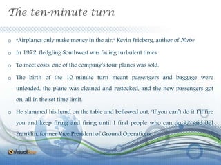 The ten-minute turn
o “Airplanes only make money in the air,” Kevin Frieberg, author of Nuts!
o In 1972, fledgling Southwest was facing turbulent times.
o To meet costs, one of the company’s four planes was sold.
o The birth of the 10-minute turn meant passengers and baggage were
unloaded, the plane was cleaned and restocked, and the new passengers got
on, all in the set time limit.
o He slammed his hand on the table and bellowed out, ‘If you can’t do it I’ll fire
you and keep firing and firing until I find people who can do it,” said Bill
Franklin, former Vice President of Ground Operations.
 