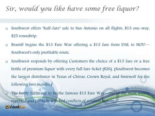Sir, would you like have some free liquor?
o Southwest offers "half-fare" sale to San Antonio on all flights, $13 one-way,
$25 roundtrip.
o Braniff begins the $13 Fare War offering a $13 fare from DAL to HOU—
Southwest's only profitable route.
o Southwest responds by offering Customers the choice of a $13 fare or a free
bottle of premium liquor with every full fare ticket ($26). (Southwest becomes
the largest distributor in Texas of Chivas, Crown Royal, and Smirnoff for the
following two months.)
o The battle turns out to be the famous $13 Fare War—one of the most widely
reported and publicly watched conflicts of aviation history.
 