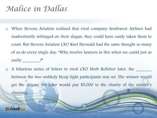 Malice in Dallas
o When Stevens Aviation realized that rival company Southwest Airlines had
inadvertently infringed on their slogan, they could have easily taken them to
court. But Stevens Aviation CEO Kurt Herwald had the same thought so many
of us do every single day: “Why involve lawyers in this when we could just as
easily ________?”
o A hilarious series of letters to rival CEO Herb Kelleher later, the _______
between the two unlikely bicep fight participants was set. The winner would
get the slogan; the loser would pay $5,000 to the charity of the winner’s
choosing.
 