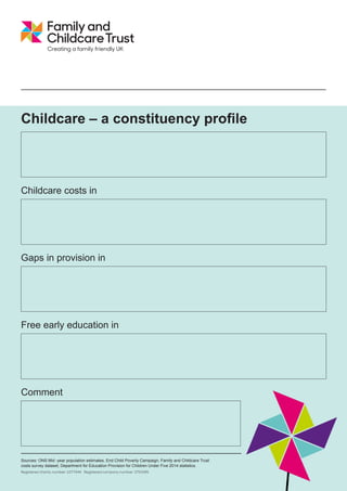 Childcare – a constituency profile
Childcare costs in
Gaps in provision in
Free early education in
Comment
Sources: ONS Mid -year population estimates, End Child Poverty Campaign, Family and Childcare Trust
costs survey dataset, Department for Education Provision for Children Under Five 2014 statistics.
Registered charity number: 1077444 Registered company number: 3753345
South West Norfolk
• 6,300 children aged 0-4
• 11,300 children aged 5-14
• 22 per cent of children lived in poverty in 2013 (after housing costs)
• Nursery and childminder prices are similar to regional averages, while after-school childcare is generally about 10 per cent
cheaper. Holiday childcare tends to be 25-40 per cent more expensive than regional averages.
• East of England average prices are £110.92 per week for a part-time nursery place for a child under two, childminders = £4.85
per hour, after-school clubs = £49.46 per week and a holiday club = £111.13 per week.
• A childcare sufficiency report was undertaken in 2014 and is available on
http://www.norfolk.gov.uk/Childrens_services/Family_information_and_childcare/Childcare_advice_and_guidance/Childcare_Suffi
ciency_Assessment/index.htm
• There are gaps in holiday childcare provision, as well as in places for two year olds who qualify for free early education.
• Childminder numbers have declined in recent years, which means that parents have less access to a flexible form of childcare.
• 3,636 two year olds were eligible for free early education in September 2014. Take up stood at 76 per cent of eligible children in
November 2014, significantly higher than regional (66 per cent) and national averages (60 per cent).
• This rural local authority has done well to find enough provision for two year old children who qualify for free early education.
There are pockets of deprivation in this local authority where childcare providers may also
have difficulty making enough money to stay in business, which means that some parents
who need childcare may struggle to find it.
South West Norfolk
South West Norfolk
South West Norfolk
 
