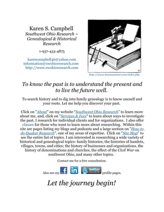 Karen S. Campbell
   Southwest Ohio Research ~
    Genealogical & Historical
           Research
            1-937-433-4875

     karencampbell46@yahoo.com
  information@swohioresearch.com
   http://www.swohioresearch.com
                                             http://www.havanastreet.com/index.php


 To know the past is to understand the present and
              to live the future well.
 To search history and to dig into family genealogy is to know oneself and
             your roots. Let me help you discover your past.

 Click on "About" on my website “Southwest Ohio Research” to learn more
about me, and, click on "Services & Fees" to learn about ways to investigate
the past. I research for individual clients and for organizations. I also offer
  classes for those who want to learn more about researching. Within this
site are pages listing my blogs and podcasts and a large section on "How to
do Quaker Research", one of my areas of expertise. Click on "Site Map" to
see the entire list of topics. I am interested in researching a wide variety of
historical and genealogical topics: family histories; the histories of hamlets,
villages, towns, and cities; the history of businesses and organizations, the
    history of denominations and churches, the effect of the Civil War on
                   southwest Ohio, and many other topics.
                       Contact me for a free consultation.


              Also see my                             profile pages.


                 Let the journey begin!
 