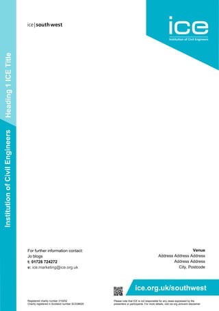 Heading1ICETitleInstitutionofCivilEngineers
ice.org.uk/southwest
Please note that ICE is not responsible for any views expressed by the
presenters or participants. For more details, visit ice.org.uk/event-disclaimer
Registered charity number 210252
Charity registered in Scotland number SC038629
Venue
Address Address Address
Address Address
City, Postcode
For further information contact:
Jo blogs
t: 01728 724272
e: ice.marketing@ice.org.uk
 