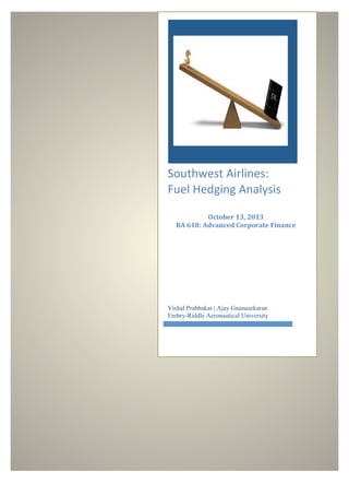  

Southwest	
  Airlines:	
  	
  
Fuel	
  Hedging	
  Analysis	
  
	
  
	
  

October	
  13,	
  2013	
  
BA	
  618:	
  Advanced	
  Corporate	
  Finance	
  
	
  
	
  

Vishal Prabhakar | Ajay Gnanasekaran
Embry-Riddle Aeronautical University

 