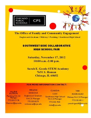 The Office of Family and Community Engagement
               Englewood-Gresham ◊ Midway ◊ Pershing ◊ Southwest High School



                    SOUTHWEST SIDE COLLABORATIVE
                          HIGH SCHOOL FAIR

                        Saturday, November 17, 2012
                            10:00 a.m.-2:00 p.m.

                       Sarah E. Goode STEM Academy
                              7651 S. Homan
                            Chicago, IL 60652

                       FOR MORE INFORMATION CONTACT:

                           MIRLENE            CLAUDIA                    YAIR
    VALERIE
    BUTRON                DOSSOUS               LULE                 RODRIGUEZ
 Pershing F.A.C.E    Englewood Gresham   Southwest High School
     Manager                                                     Midway F.A.C.E Manager
                       F.A.C.E Manager     F.A.C.E Manager
  773.535.7176           773.535.8273                                773.535.8211
                                             773.535.7581
Vbutron@cps.edu      mdossous@cps.edu                            yarodriguez8@cps.edu
                                            clule@cps.edu
 