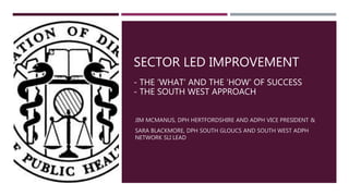 SECTOR LED IMPROVEMENT
- THE ‘WHAT’ AND THE ‘HOW’ OF SUCCESS
- THE SOUTH WEST APPROACH
JIM MCMANUS, DPH HERTFORDSHIRE AND ADPH VICE PRESIDENT &
SARA BLACKMORE, DPH SOUTH GLOUCS AND SOUTH WEST ADPH
NETWORK SLI LEAD
 