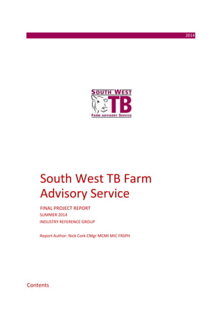 2014
South West TB Farm
Advisory Service
FINAL PROJECT REPORT
SUMMER 2014
INDUSTRY REFERENCE GROUP
Report Author: Nick Cork CMgr MCMI MIC FRSPH
Contents
 