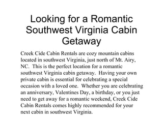 Looking for a Romantic Southwest Virginia Cabin Getaway Creek Cide Cabin Rentals are cozy mountain cabins located in southwest Virginia, just north of Mt. Airy, NC.  This is the perfect location for a romantic southwest Virginia cabin getaway.  Having your own private cabin is essential for celebrating a special occasion with a loved one.  Whether you are celebrating an anniversary, Valentines Day, a birthday, or you just need to get away for a romantic weekend, Creek Cide Cabin Rentals comes highly recommended for your next cabin in southwest Virginia. 