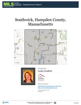 Neighborhood Report




Southwick, Hampden County,
      Massachusetts




                                    Presented by
                                    Lesley Lambert




                                    Work: (413) 575-3611
                                    lesleylambert@parksquarerealty.com
                                    http://www.lesleylambert.com
                                    www.lesleylambert.com
                                    (unknown)




       Copyright 2012 Realtors Property Resource® LLC. All Rights Reserved.
             Information is not guaranteed. Equal Housing Opportunity.        12/7/2012
 