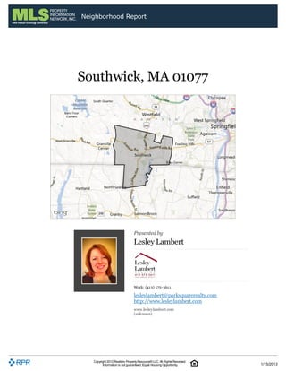 Neighborhood Report




Southwick, MA 01077




                                Presented by
                                Lesley Lambert




                                Work: (413) 575-3611

                                lesleylambert@parksquarerealty.com
                                http://www.lesleylambert.com
                                www.lesleylambert.com
                                (unknown)




   Copyright 2012 Realtors Property Resource® LLC. All Rights Reserved.
         Information is not guaranteed. Equal Housing Opportunity.        1/15/2013
 